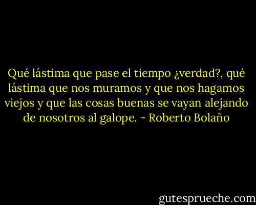 Qué lástima que pase el tiempo ¿verdad?, qué lástima que nos muramos y que nos hagamos viejos y que las cosas buenas se vayan alejando de nosotros al galope. - Roberto Bolaño