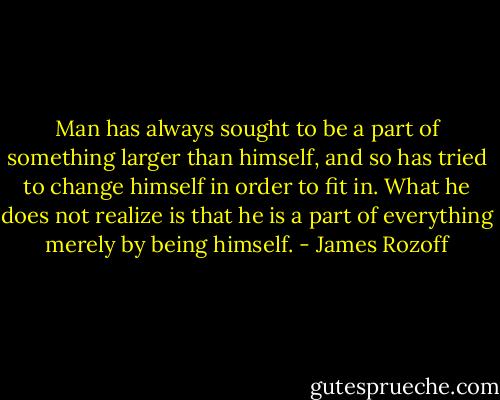 Man has always sought to be a part of something larger than himself, and so has tried to change himself in order to fit in. What he does not realize is that he is a part of everything merely by being himself. - James Rozoff
