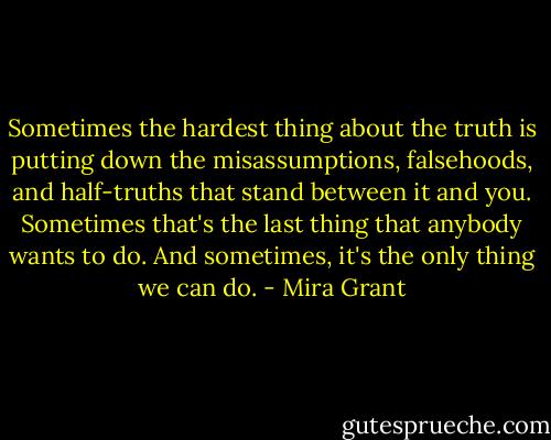 Sometimes the hardest thing about the truth is putting down the misassumptions, falsehoods, and half-truths that stand between it and you. Sometimes that's the last thing that anybody wants to do. And sometimes, it's the only thing we can do. - Mira Grant