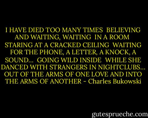 I HAVE DIED TOO MANY TIMES <br />BELIEVING AND WAITING, WAITING <br />IN A ROOM <br />STARING AT A CRACKED CEILING <br />WAITING FOR THE PHONE, A LETTER, A KNOCK, A SOUND… <br />GOING WILD INSIDE <br />WHILE SHE DANCED WITH STRANGERS IN NIGHTCLUBS…<br />OUT OF THE ARMS OF ONE LOVE<br />AND INTO THE ARMS OF ANOTHER - Charles Bukowski