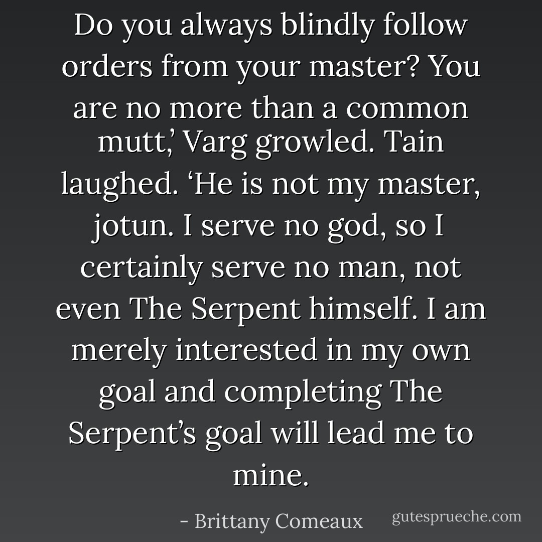 Do you always blindly follow orders from your master? You are no more than a common mutt,’ Varg growled.<br />Tain laughed. ‘He is not my master, jotun. I serve no god, so I certainly serve no man, not even The Serpent himself. I am merely interested in my own goal and completing The Serpent’s goal will lead me to mine. - Brittany Comeaux