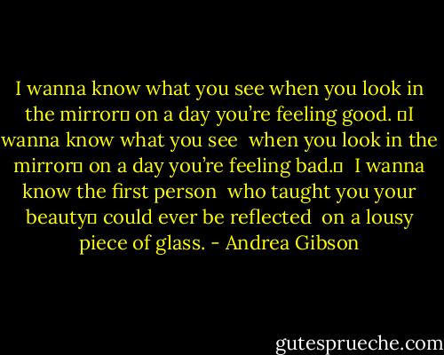I wanna know what you see<br />when you look in the mirror <br />on a day you’re feeling good.<br /> I wanna know what you see <br />when you look in the mirror <br />on a day you’re feeling bad. <br /><br />I wanna know the first person <br />who taught you your beauty <br />could ever be reflected <br />on a lousy piece of glass. - Andrea Gibson
