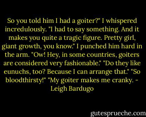 So you told him I had a goiter?" I whispered incredulously.<br />"I had to say something. And it makes you quite a tragic figure. Pretty girl, giant growth, you know."<br />I punched him hard in the arm.<br />"Ow! Hey, in some countries, goiters are considered very fashionable."<br />"Do they like eunuchs, too? Because I can arrange that."<br />"So bloodthirsty!"<br />"My goiter makes me cranky. - Leigh Bardugo