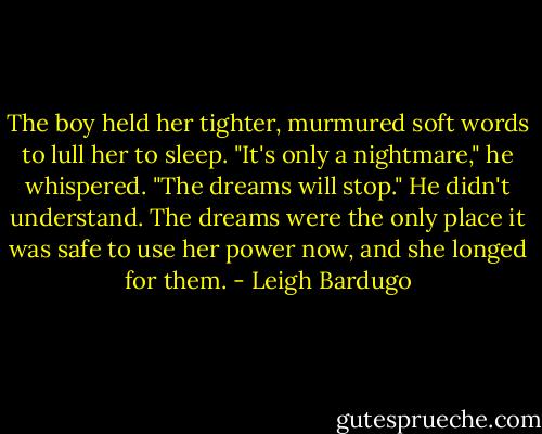 The boy held her tighter, murmured soft words to lull her to sleep.<br />"It's only a nightmare," he whispered. "The dreams will stop."<br />He didn't understand. The dreams were the only place it was safe to use her power now, and she longed for them. - Leigh Bardugo