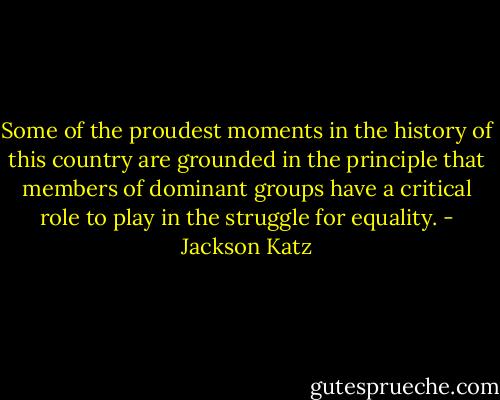 Some of the proudest moments in the history of this country are grounded in the principle that members of dominant groups have a critical role to play in the struggle for equality. - Jackson Katz