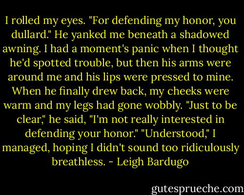 I rolled my eyes. "For defending my honor, you dullard."<br />He yanked me beneath a shadowed awning. I had a moment's panic when I thought he'd spotted trouble, but then his arms were around me and his lips were pressed to mine.<br />When he finally drew back, my cheeks were warm and my legs had gone wobbly.<br />"Just to be clear," he said, "I'm not really interested in defending your honor."<br />"Understood," I managed, hoping I didn't sound too ridiculously breathless. - Leigh Bardugo