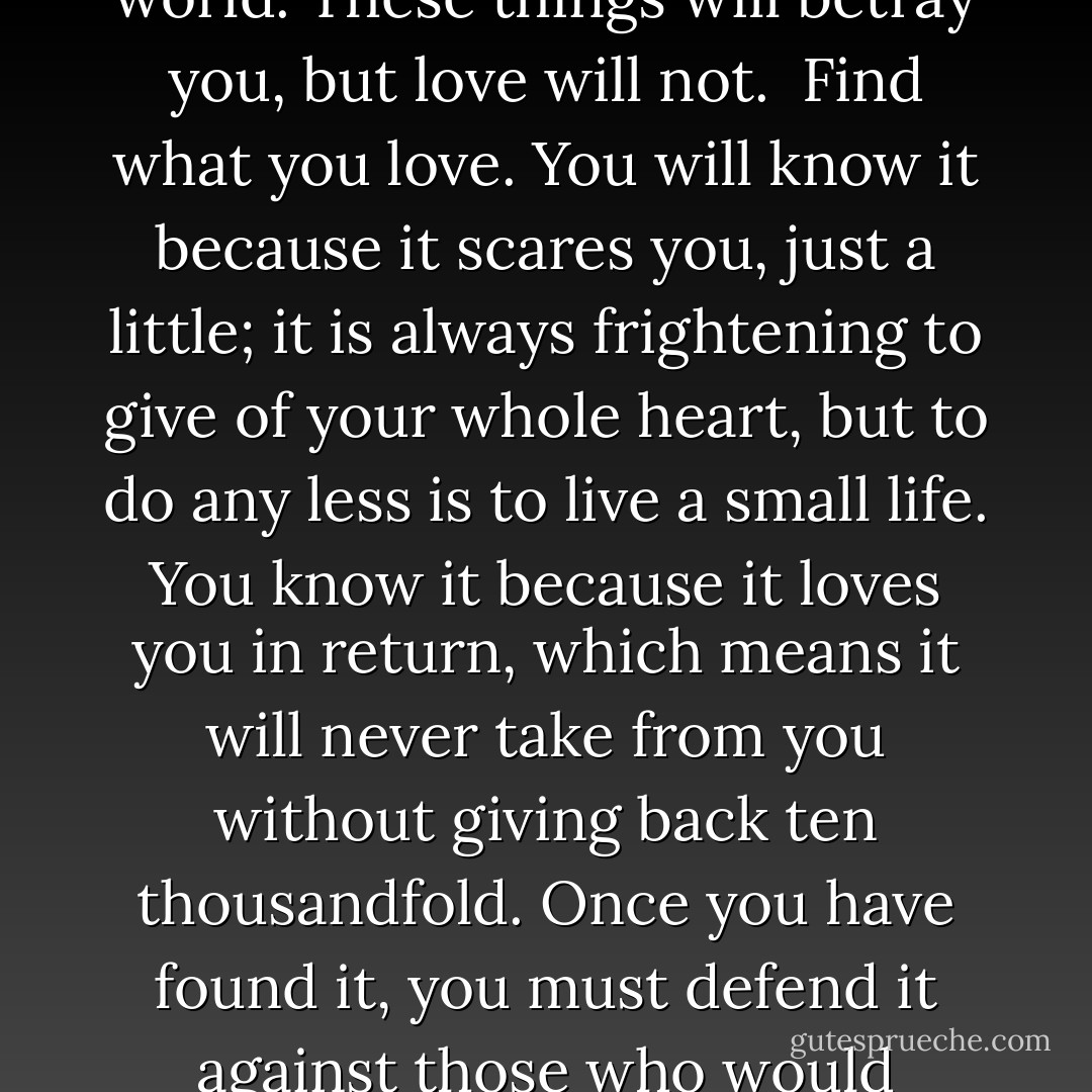 Find what you love. Some people call their calling their passion, but I’ve always thought that’s a strange word to use. Because passion burns bright, but it burns out – it has not love’s endurance, nor it’s grace. It is love that will pick you up when you have fallen; love that will nourish your spirit; and love that will outlast everything else. Beware of pride, and of fear, and of attaching value to the superficial splendors of this world. These things will betray you, but love will not.<br /><br />Find what you love. You will know it because it scares you, just a little; it is always frightening to give of your whole heart, but to do any less is to live a small life. You know it because it loves you in return, which means it will never take from you without giving back ten thousandfold. Once you have found it, you must defend it against those who would diminish it, and you. Honour your own feelings, be true to your own heart, and never, ever let others define who you are, or who you should be. <br /><br />I found what I loved, when I was young. Except I was not brave enough to hold onto it, and I abandoned my love for lesser things. Love kept faith when I did not; it was waiting when I returned. But don’t make my mistake. Find what you love. <br /><br />And never let it go. - Ambelin Kwaymullina