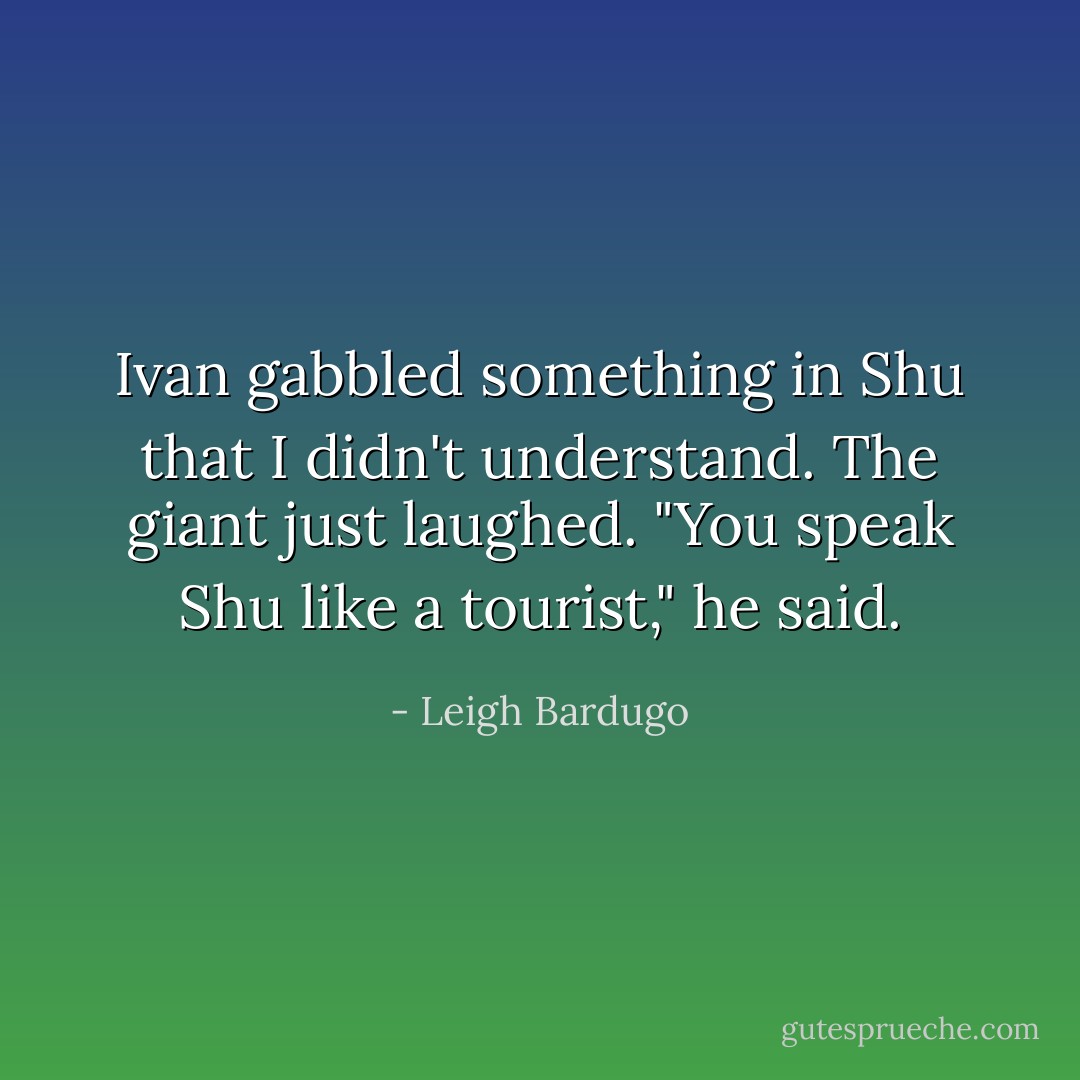 Ivan gabbled something in Shu that I didn't understand. The giant just laughed.<br />"You speak Shu like a tourist," he said. - Leigh Bardugo