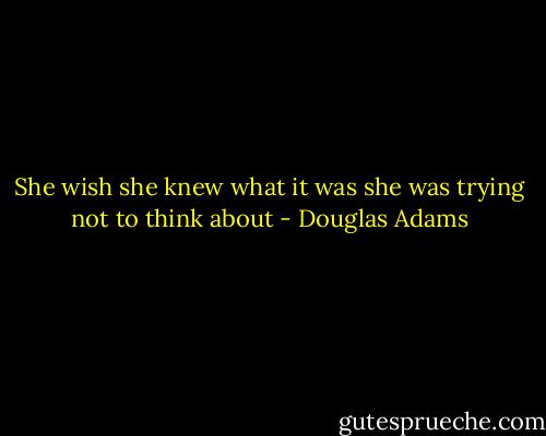 She wish she knew what it was she was trying not to think about - Douglas Adams