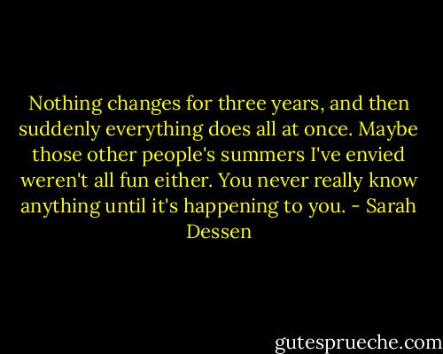 Nothing changes for three years, and then suddenly everything does all at once. Maybe those other people's summers I've envied weren't all fun either. You never really know anything until it's happening to you. - Sarah Dessen