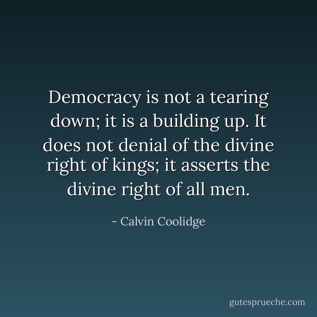 Democracy is not a tearing down; it is a building up. It does not denial of the divine right of kings; it asserts the divine right of all men. - Calvin Coolidge