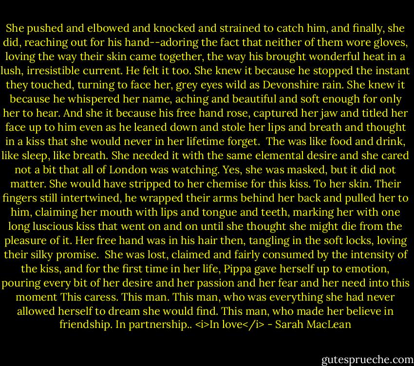 She pushed and elbowed and knocked and strained to catch him, and finally, she did, reaching out for his hand--adoring the fact that neither of them wore gloves, loving the way their skin came together, the way his brought wonderful heat in a lush, irresistible current.<br />He felt it too.<br />She knew it because he stopped the instant they touched, turning to face her, grey eyes wild as Devonshire rain. She knew it because he whispered her name, aching and beautiful and soft enough for only her to hear.<br />And she it because his free hand rose, captured her jaw and titled her face up to him even as he leaned down and stole her lips and breath and thought in a kiss that she would never in her lifetime forget. <br />The was like food and drink, like sleep, like breath. She needed it with the same elemental desire and she cared not a bit that all of London was watching. Yes, she was masked, but it did not matter. She would have stripped to her chemise for this kiss. To her skin.<br />Their fingers still intertwined, he wrapped their arms behind her back and pulled her to him, claiming her mouth with lips and tongue and teeth, marking her with one long luscious kiss that went on and on until she thought she might die from the pleasure of it. Her free hand was in his hair then, tangling in the soft locks, loving their silky promise. <br />She was lost, claimed and fairly consumed by the intensity of the kiss, and for the first time in her life, Pippa gave herself up to emotion, pouring every bit of her desire and her passion and her fear and her need into this moment This caress.<br />This man.<br />This man, who was everything she had never allowed herself to dream she would find.<br />This man, who made her believe in friendship. In partnership..<br /><i>In love</i> - Sarah MacLean