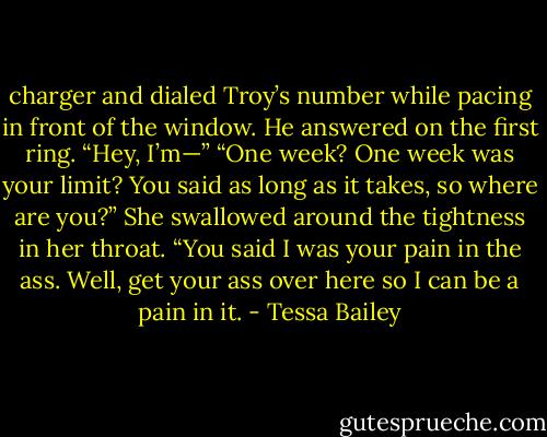 charger and dialed Troy’s number while<br />pacing in front of the window. He<br />answered on the first ring. “Hey, I’m—”<br />“One week? One week was your<br />limit? You said<br />as long as it takes, so where are<br />you?” She swallowed around the tightness<br />in her throat. “You said I was your pain in<br />the ass. Well, get your ass over here so I<br />can be a pain in it. - Tessa Bailey