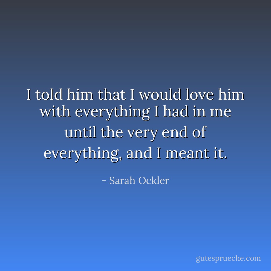 I told him that I would love him with everything I had in me until the very end of everything, and I meant it. - Sarah Ockler