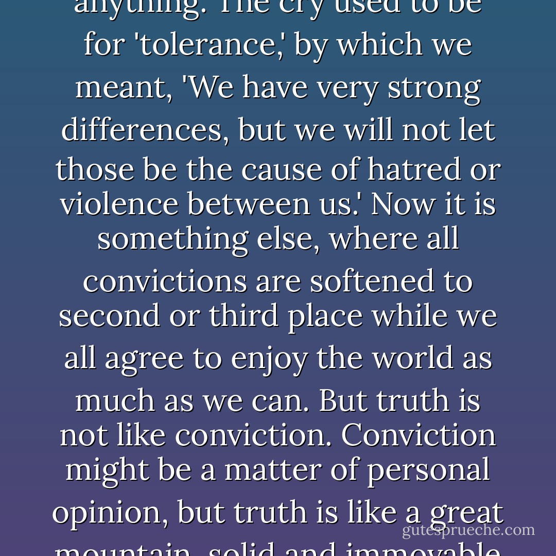 The spirit of our day is a soft acceptance of everything- except deep conviction in anything. The cry used to be for 'tolerance,' by which we meant, 'We have very strong differences, but we will not let those be the cause of hatred or violence between us.' Now it is something else, where all convictions are softened to second or third place while we all agree to enjoy the world as much as we can. But truth is not like conviction. Conviction might be a matter of personal opinion, but truth is like a great mountain, solid and immovable whether we like it or even acknowledge it. - John Eldredge