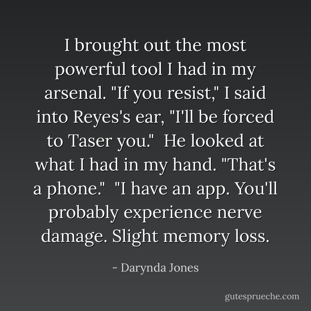 I brought out the most powerful tool I had in my arsenal. "If you resist," I said into Reyes's ear, "I'll be forced to Taser you."<br /><br />He looked at what I had in my hand. "That's a phone."<br /><br />"I have an app. You'll probably experience nerve damage. Slight memory loss. - Darynda Jones