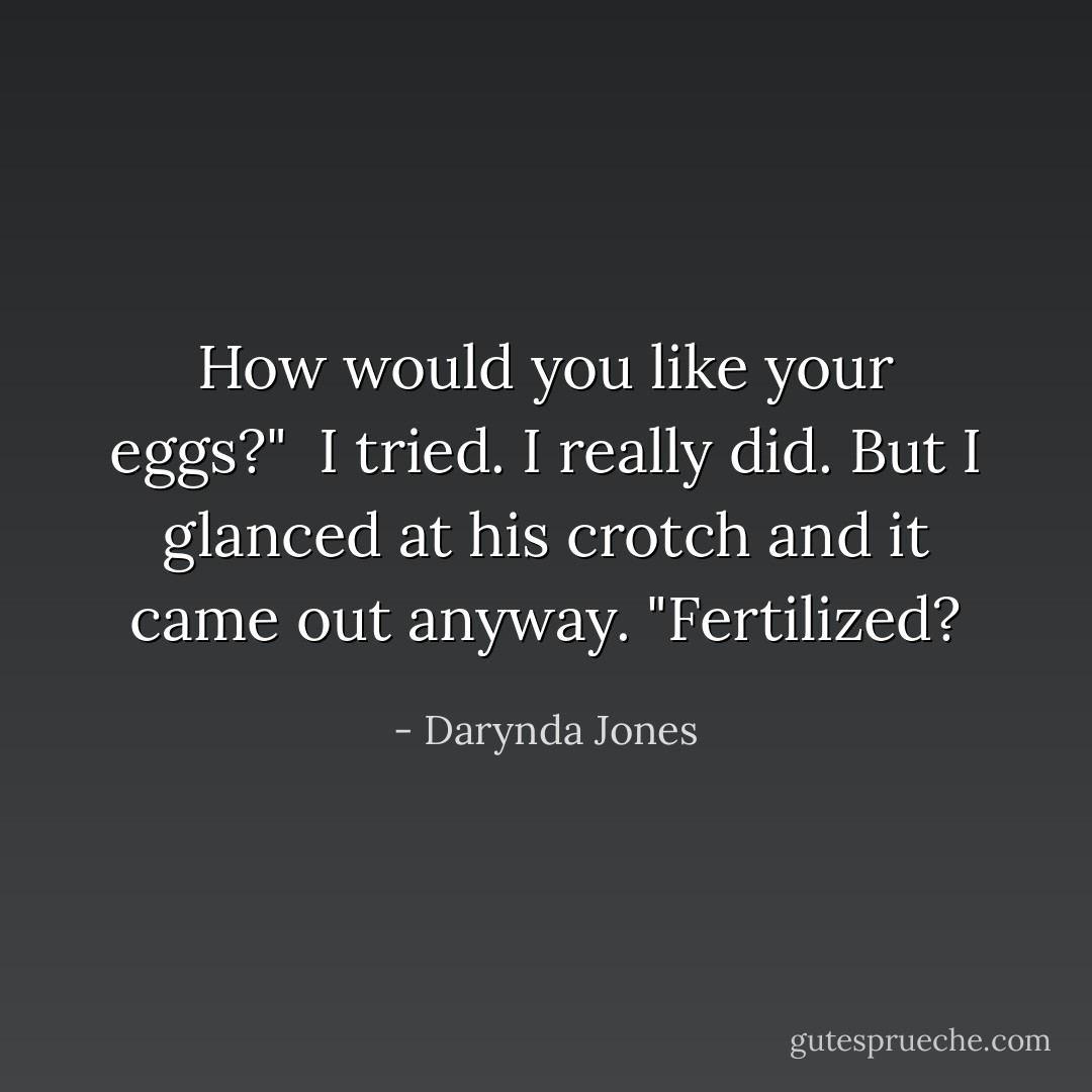 How would you like your eggs?"<br /><br />I tried. I really did. But I glanced at his crotch and it came out anyway. "Fertilized? - Darynda Jones