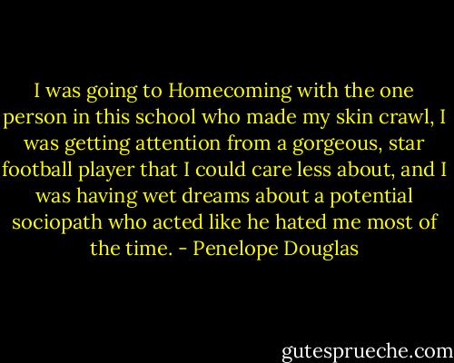 I was going to Homecoming with the one person in this school who made my skin crawl, I was getting attention from a gorgeous, star football player that I could care less about, and I was having wet dreams about a potential sociopath who acted like he hated me most of the time. - Penelope Douglas