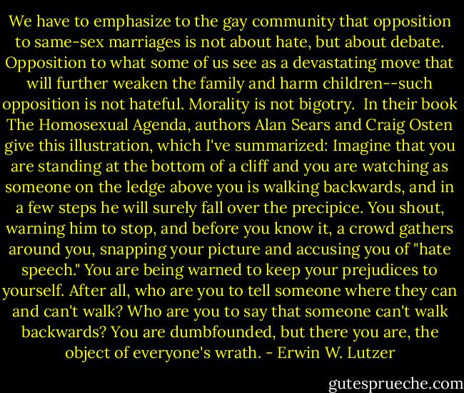 We have to emphasize to the gay community that opposition to same-sex marriages is not about hate, but about debate. Opposition to what some of us see as a devastating move that will further weaken the family and harm children--such opposition is not hateful. Morality is not bigotry.<br /><br />In their book The Homosexual Agenda, authors Alan Sears and Craig Osten give this illustration, which I've summarized: Imagine that you are standing at the bottom of a cliff and you are watching as someone on the ledge above you is walking backwards, and in a few steps he will surely fall over the precipice. You shout, warning him to stop, and before you know it, a crowd gathers around you, snapping your picture and accusing you of "hate speech." You are being warned to keep your prejudices to yourself. After all, who are you to tell someone where they can and can't walk? Who are you to say that someone can't walk backwards? You are dumbfounded, but there you are, the object of everyone's wrath. - Erwin W. Lutzer