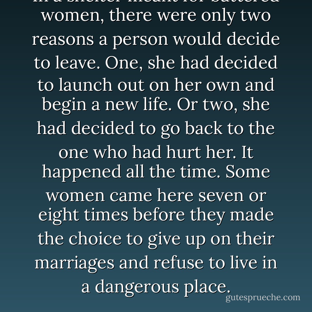 In a shelter meant for battered women, there were only two reasons a person would decide to leave. One, she had decided to launch out on her own and begin a new life. Or two, she had decided to go back to the one who had hurt her. It happened all the time. Some women came here seven or eight times before they made the choice to give up on their marriages and refuse to live in a dangerous place. - Deborah Bedford A Morning Like This