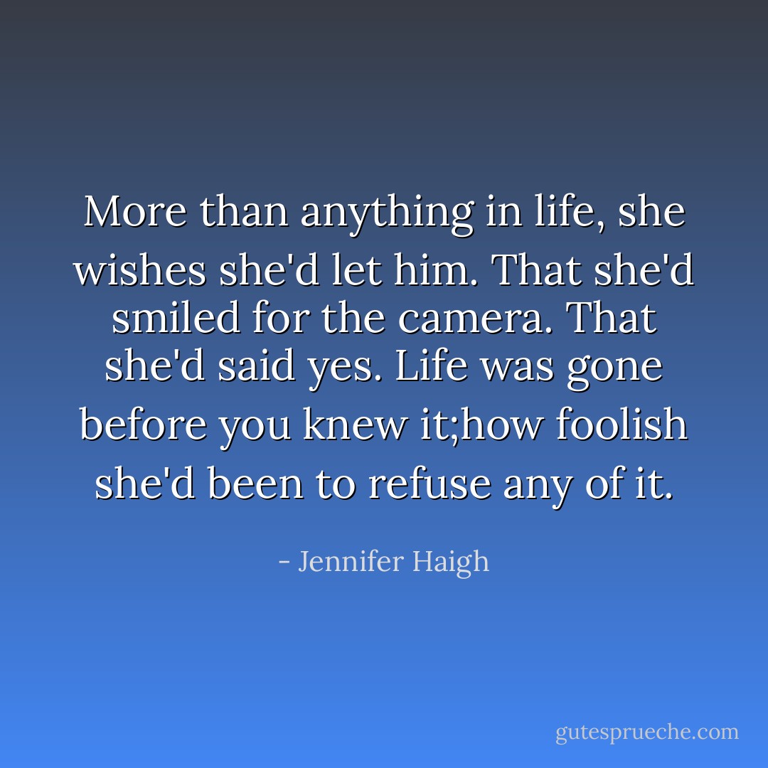More than anything in life, she wishes she'd let him. That she'd smiled for the camera. That she'd said yes. Life was gone before you knew it;how foolish she'd been to refuse any of it. - Jennifer Haigh