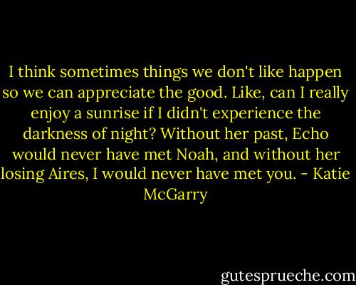 I think sometimes things we don't like happen so we can appreciate the good. Like, can I really enjoy a sunrise if I didn't experience the darkness of night? Without her past, Echo would never have met Noah, and without her losing Aires, I would never have met you. - Katie McGarry