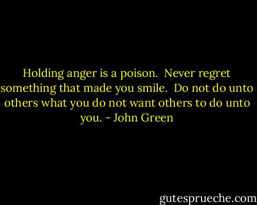 Holding anger is a poison.<br /><br />Never regret something that made you smile.<br /><br />Do not do unto others what you do not want others to do unto you. - John Green