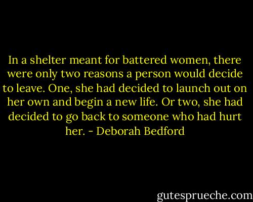 In a shelter meant for battered women, there were only two reasons a person would decide to leave. One, she had decided to launch out on her own and begin a new life. Or two, she had decided to go back to someone who had hurt her. - Deborah Bedford