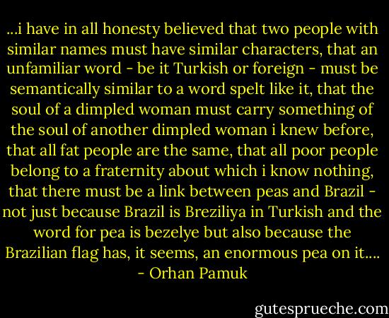 ...i have in all honesty believed that two people with similar names must have similar characters, that an unfamiliar word - be it Turkish or foreign - must be semantically similar to a word spelt like it, that the soul of a dimpled woman must carry something of the soul of another dimpled woman i knew before, that all fat people are the same, that all poor people belong to a fraternity about which i know nothing, that there must be a link between peas and Brazil - not just because Brazil is Breziliya in Turkish and the word for pea is bezelye but also because the Brazilian flag has, it seems, an enormous pea on it.... - Orhan Pamuk