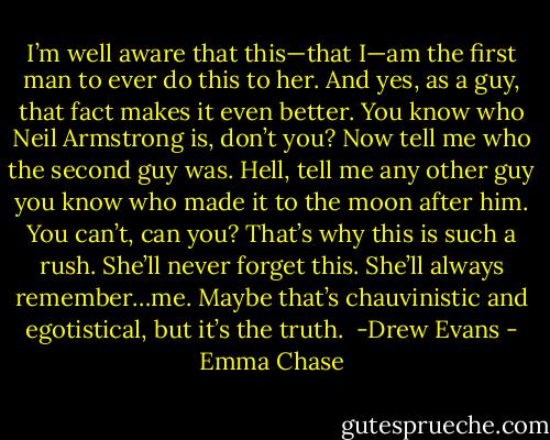 I’m well aware that this—that I—am the first man to ever do this to her. And yes, as a guy, that<br />fact makes it even better.<br />You know who Neil Armstrong is, don’t you?<br />Now tell me who the second guy was. Hell, tell me any other guy you know who made it to the<br />moon after him. You can’t, can you? That’s why this is such a rush.<br />She’ll never forget this.<br />She’ll always remember…me.<br />Maybe that’s chauvinistic and egotistical, but it’s the truth.<br /><br />-Drew Evans - Emma Chase