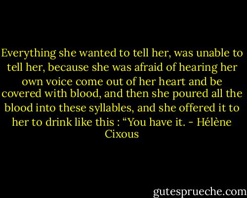 Everything she wanted to tell her, was unable to tell her, because she was afraid of hearing her own voice come out of her heart and be covered with blood, and then she poured all the blood into these syllables, and she offered it to her to drink like this : “You have it. - Hélène Cixous
