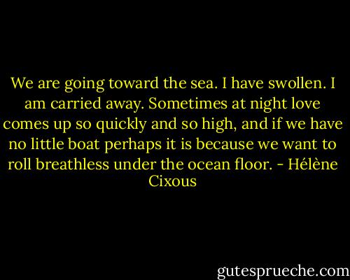 We are going toward the sea. I have swollen. I am carried away. Sometimes at night love comes up so quickly and so high, and if we have no little boat perhaps it is because we want to roll breathless under the ocean floor. - Hélène Cixous