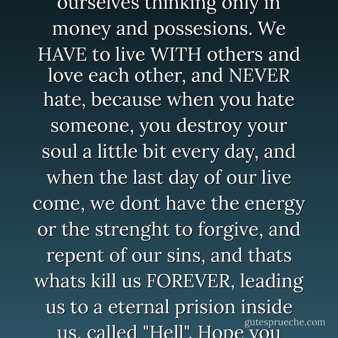 A man without god is a lost man. Every man believe in something. We CANT live by ourselves thinking only in money and possesions. We HAVE to live WITH others and love each other, and NEVER hate, because when you hate someone, you destroy your soul a little bit every day, and when the last day of our live come, we dont have the energy or the strenght to forgive, and repent of our sins, and thats whats kill us FOREVER, leading us to a eternal prision inside us, called "Hell". Hope you understand my perspective of life, that I assume is right. - M. Cesar