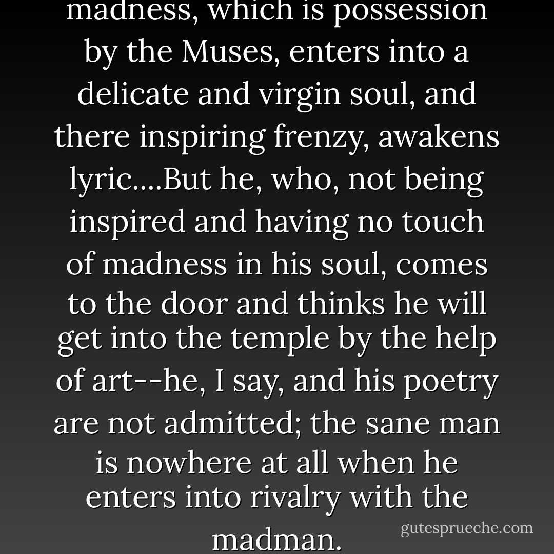 There is also a third kind of madness, which is possession by the Muses, enters into a delicate and virgin soul, and there inspiring frenzy, awakens lyric....But he, who, not being inspired and having no touch of madness in his soul, comes to the door and thinks he will get into the temple by the help of art--he, I say, and his poetry are not admitted; the sane man is nowhere at all when he enters into rivalry with the madman. - Plato