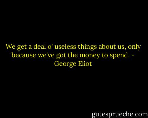 We get a deal o' useless things about us, only because we've got the money to spend. - George Eliot