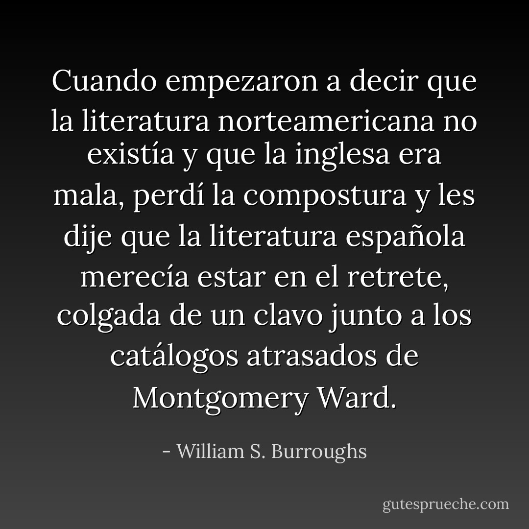 Cuando empezaron a decir que la literatura norteamericana no existía y que la inglesa era mala, perdí la compostura y les dije que la literatura española merecía estar en el retrete, colgada de un clavo junto a los catálogos atrasados de Montgomery Ward. - William S. Burroughs