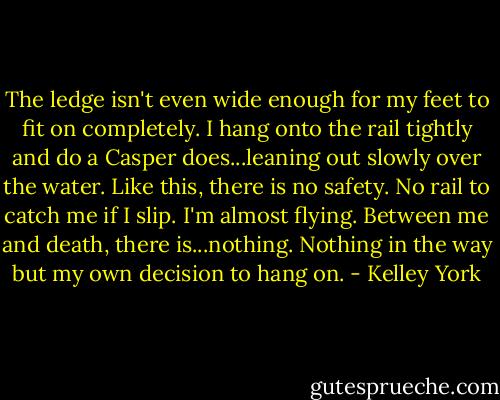 The ledge isn't even wide enough for my feet to fit on completely. I hang onto the rail tightly and do a Casper does...leaning out slowly over the water. Like this, there is no safety. No rail to catch me if I slip. I'm almost flying. Between me and death, there is...nothing. Nothing in the way but my own decision to hang on. - Kelley York