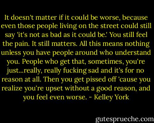 It doesn't matter if it could be worse, because even those people living on the street could still say 'it's not as bad as it could be.' You still feel the pain. It still matters. All this means nothing unless you have people around who understand you. People who get that, sometimes, you're just...really, really fucking sad and it's for no reason at all. Then you get pissed off 'cause you realize you're upset without a good reason, and you feel even worse. - Kelley York