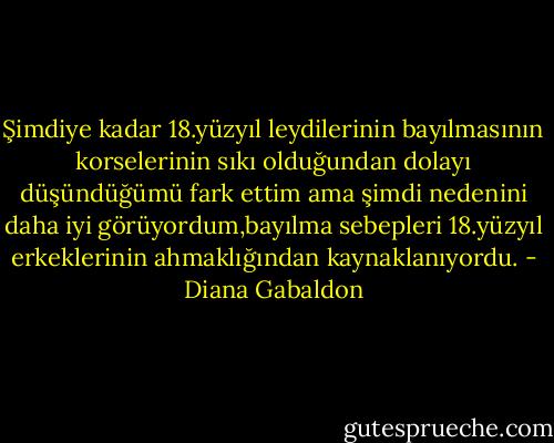 Şimdiye kadar 18.yüzyıl leydilerinin bayılmasının korselerinin sıkı olduğundan dolayı düşündüğümü fark ettim ama şimdi nedenini daha iyi görüyordum,bayılma sebepleri 18.yüzyıl erkeklerinin ahmaklığından kaynaklanıyordu. - Diana Gabaldon