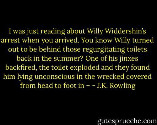 I was just reading about Willy Widdershin’s arrest when you arrived. You know Willy turned out to be behind those regurgitating toilets back in the summer? One of his jinxes backfired, the toilet exploded and they found him lying unconscious in the wrecked covered from head to foot in – - J.K. Rowling
