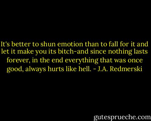 It's better to shun emotion than to fall for it and let it make you its bitch-and since nothing lasts forever, in the end everything that was once good, always hurts like hell. - J.A. Redmerski