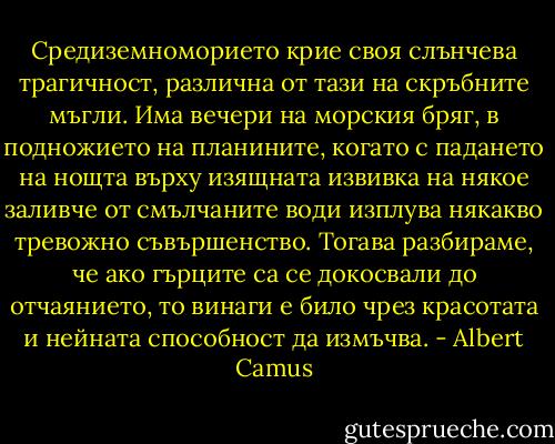 Средиземноморието крие своя слънчева трагичност, различна от тази на скръбните мъгли. Има вечери на морския бряг, в подножието на планините, когато с падането на нощта върху изящната извивка на някое заливче от смълчаните води изплува някакво тревожно съвършенство. Тогава разбираме, че ако гърците са се докосвали до отчаянието, то винаги е било чрез красотата и нейната способност да измъчва. - Albert Camus