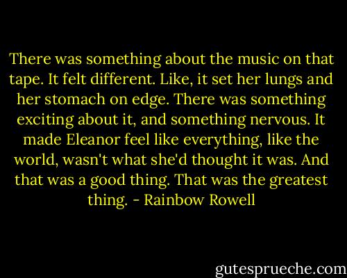 There was something about the music on that tape. It felt different. Like, it set her lungs and her stomach on edge. There was something exciting about it, and something nervous. It made Eleanor feel like everything, like the world, wasn't what she'd thought it was. And that was a good thing. That was the greatest thing. - Rainbow Rowell