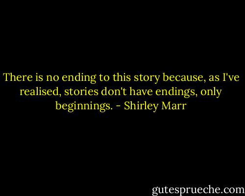 There is no ending to this story because, as I've realised, stories don't have endings, only beginnings. - Shirley Marr