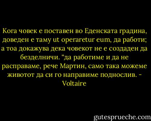 Кога човек е поставен во Еденската градина, доведен е таму ut operaretur eum, да работи; а тоа докажува дека човекот не е создаден да безделничи. “да работиме и да не расправаме, рече Мартин, само така можеме животот да си го направиме поднослив. - Voltaire