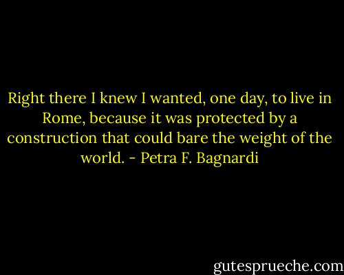 Right there I knew I wanted, one day, to live in<br />Rome, because it was protected by a construction that could<br />bare the weight of the world. - Petra F. Bagnardi