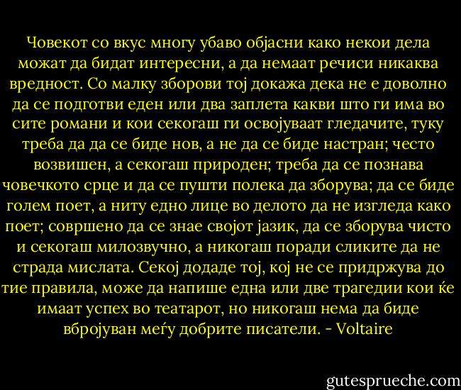 Човекот со вкус многу убаво објасни како некои дела можат да бидат интересни, а да немаат речиси никаква вредност. Со малку зборови тој докажа дека не е доволно да се подготви еден или два заплета какви што ги има во сите романи и кои секогаш ги освојуваат гледачите, туку треба да да се биде нов, а не да се биде настран; често возвишен, а секогаш природен; треба да се познава човечкото срце и да се пушти полека да зборува; да се биде голем поет, а ниту едно лице во делото да не изгледа како поет; совршено да се знае својот јазик, да се зборува чисто и секогаш милозвучно, а никогаш поради сликите да не страда мислата. Секој додаде тој, кој не се придржува до тие правила, може да напише една или две трагедии кои ќе имаат успех во театарот, но никогаш нема да биде вбројуван меѓу добрите писатели. - Voltaire