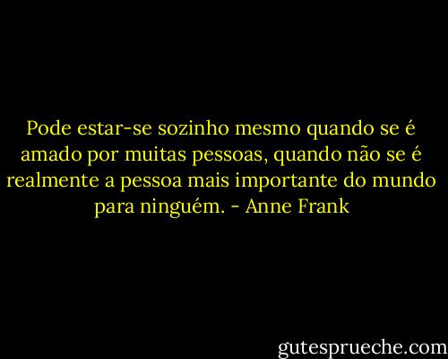 Pode estar-se sozinho mesmo quando se é amado por muitas pessoas, quando não se é realmente a pessoa mais importante do mundo para ninguém. - Anne Frank
