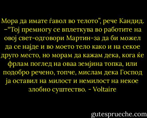 Мора да имате ѓавол во телото”, рече Кандид. –“Тој премногу се вплеткува во работите на овој свет-одговори Мартин-за да би можел да се најде и во моето тело како и на секое друго место, но морам да кажам дека, кога ќе фрлам поглед на оваа земјина топка, или подобро речено, топче, мислам дека Господ ја оставил на милост и немилост на некое злобно суштество. - Voltaire