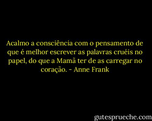 Acalmo a consciência com o pensamento de que é melhor escrever as palavras cruéis no papel, do que a Mamã ter de as carregar no coração. - Anne Frank